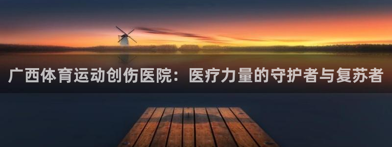 球王会体育：广西体育运动创伤医院：医疗力量的守护者与复苏者
