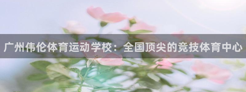 球王会体育：广州伟伦体育运动学校：全国顶尖的竞技体育中心