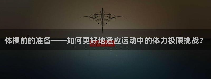 球王会体育：体操前的准备——如何更好地适应运动中的体力极限挑战？